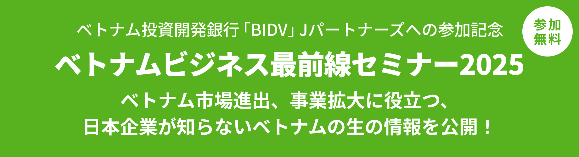ベトナム投資開発銀行「BIDV」Jパートナーズへの参加記念 ベトナムビジネス最前線セミナー2025 ベトナム市場進出、事業拡大に役立つ、日本企業が知らないベトナムの生の情報を公開！ 参加無料